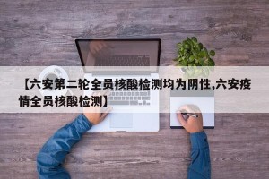 【六安第二轮全员核酸检测均为阴性,六安疫情全员核酸检测】