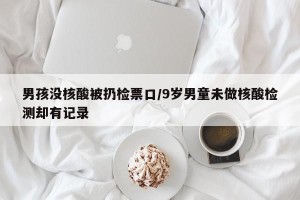 男孩没核酸被扔检票口/9岁男童未做核酸检测却有记录