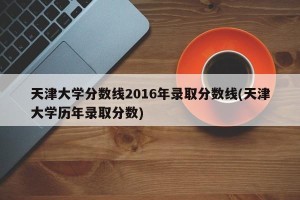 天津大学分数线2016年录取分数线(天津大学历年录取分数)