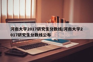河南大学2017研究生分数线/河南大学2017研究生分数线公布