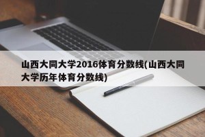山西大同大学2016体育分数线(山西大同大学历年体育分数线)