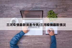 三河疫情最新消息今天/三河疫情最新情况