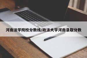 河南法学院校分数线/政法大学河南录取分数