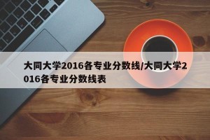 大同大学2016各专业分数线/大同大学2016各专业分数线表