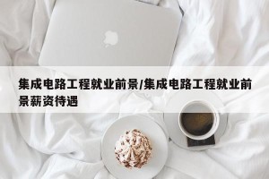 集成电路工程就业前景/集成电路工程就业前景薪资待遇