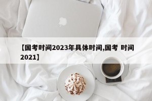 【国考时间2023年具体时间,国考 时间 2021】