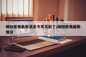 绵阳疫情最新消息今天又封了/绵阳疫情最新情况