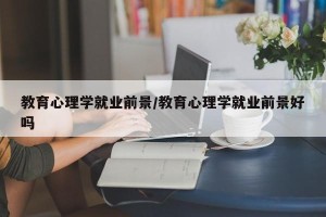 教育心理学就业前景/教育心理学就业前景好吗