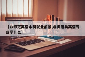 【非师范英语本科就业前景,非师范类英语专业学什么】