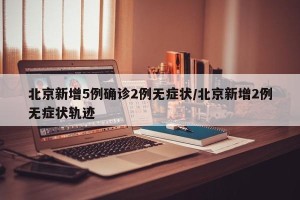 北京新增5例确诊2例无症状/北京新增2例无症状轨迹