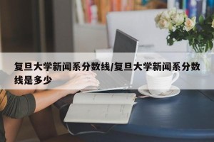 复旦大学新闻系分数线/复旦大学新闻系分数线是多少
