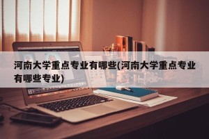 河南大学重点专业有哪些(河南大学重点专业有哪些专业)