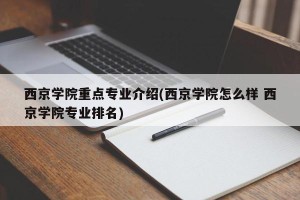 西京学院重点专业介绍(西京学院怎么样 西京学院专业排名)