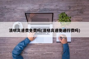 清明高速费免费吗(清明高速免通行费吗)