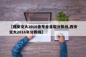 【西安交大2016各专业录取分数线,西安交大2016年分数线】