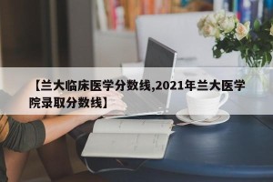 【兰大临床医学分数线,2021年兰大医学院录取分数线】