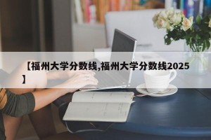 【福州大学分数线,福州大学分数线2025】