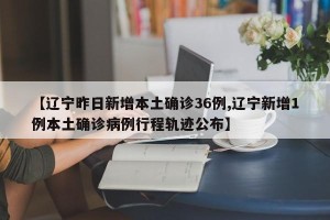 【辽宁昨日新增本土确诊36例,辽宁新增1例本土确诊病例行程轨迹公布】