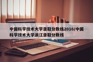 中国科学技术大学录取分数线2016/中国科学技术大学浙江录取分数线