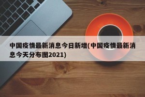 中国疫情最新消息今日新增(中国疫情最新消息今天分布图2021)