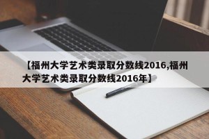 【福州大学艺术类录取分数线2016,福州大学艺术类录取分数线2016年】