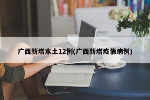 广西新增本土12例(广西新增疫情病例)