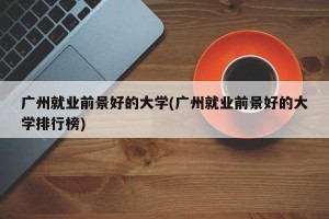广州就业前景好的大学(广州就业前景好的大学排行榜)