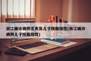 浙江确诊病例丈夫及儿子核酸阳性(淅江确诊病例儿子核酸阳性)
