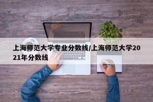 上海师范大学专业分数线/上海师范大学2021年分数线