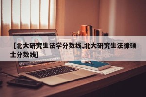 【北大研究生法学分数线,北大研究生法律硕士分数线】