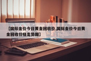 【国际金价今日黄金回收价,国际金价今日黄金回收价格走势图】