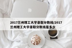 2017兰州理工大学录取分数线/2017兰州理工大学录取分数线是多少