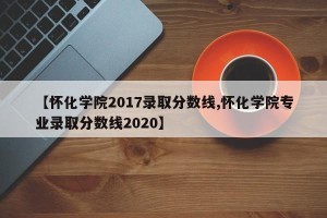 【怀化学院2017录取分数线,怀化学院专业录取分数线2020】