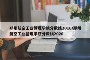 郑州航空工业管理学院分数线2016/郑州航空工业管理学院分数线2020