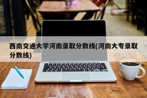 西南交通大学河南录取分数线(河南大专录取分数线)