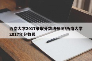 西南大学2017录取分数线预测/西南大学2017年分数线
