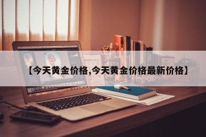 【今天黄金价格,今天黄金价格最新价格】