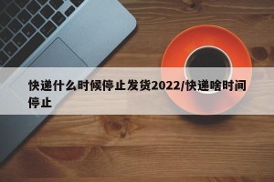 快递什么时候停止发货2022/快递啥时间停止