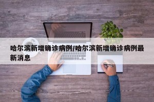 哈尔滨新增确诊病例/哈尔滨新增确诊病例最新消息