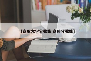 【商业大学分数线,商科分数线】