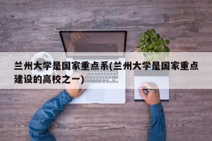 兰州大学是国家重点系(兰州大学是国家重点建设的高校之一)