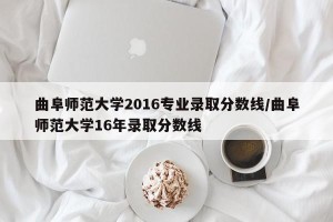曲阜师范大学2016专业录取分数线/曲阜师范大学16年录取分数线