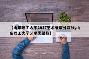 【山东理工大学2017艺术录取分数线,山东理工大学艺术类录取】