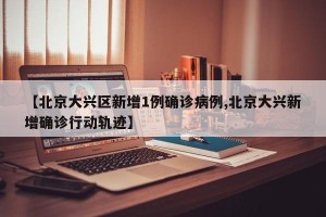 【北京大兴区新增1例确诊病例,北京大兴新增确诊行动轨迹】
