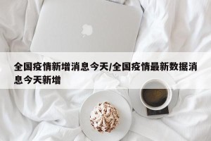 全国疫情新增消息今天/全国疫情最新数据消息今天新增