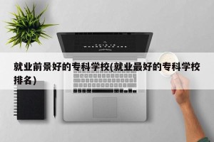 就业前景好的专科学校(就业最好的专科学校排名)