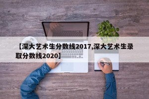 【深大艺术生分数线2017,深大艺术生录取分数线2020】