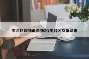 丰台区疫情最新情况/丰台区疫情动态