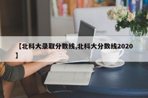 【北科大录取分数线,北科大分数线2020】