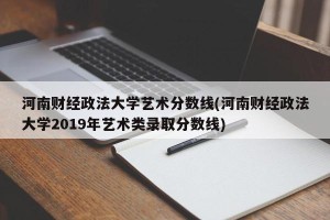 河南财经政法大学艺术分数线(河南财经政法大学2019年艺术类录取分数线)
